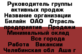 Руководитель группы активных продаж › Название организации ­ Билайн, ОАО › Отрасль предприятия ­ Продажи › Минимальный оклад ­ 30 000 - Все города Работа » Вакансии   . Челябинская обл.,Аша г.